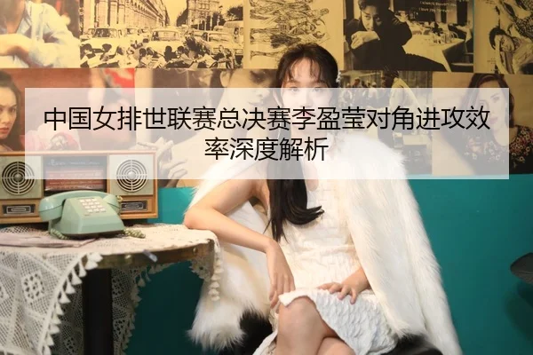 中国女排世联赛总决赛李盈莹对角进攻效率深度解析