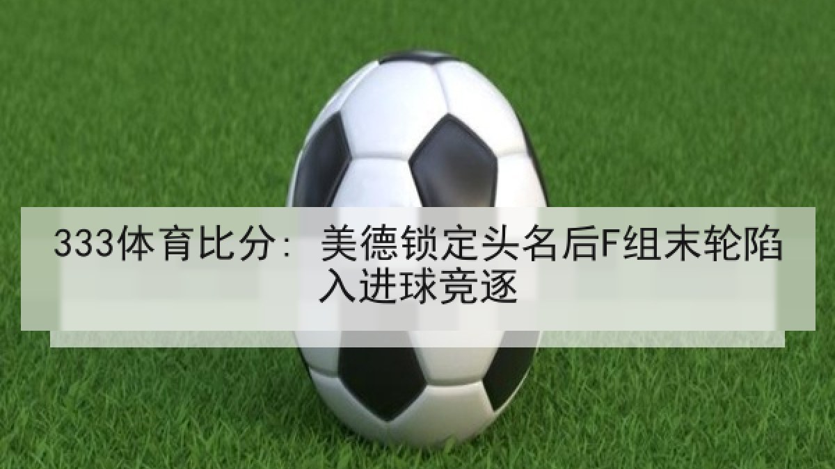 333体育比分: 美德锁定头名后F组末轮陷入进球竞逐