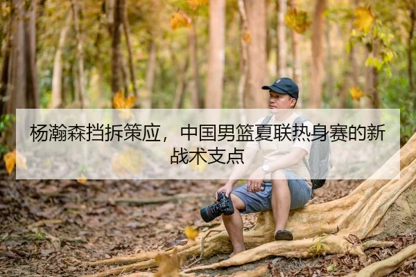 杨瀚森挡拆策应，中国男篮夏联热身赛的新战术支点