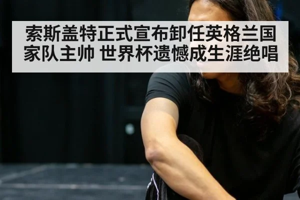 索斯盖特正式宣布卸任英格兰国家队主帅 世界杯遗憾成生涯绝唱